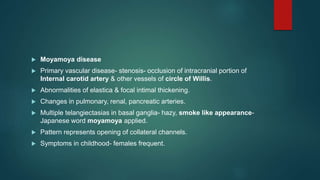  Moyamoya disease
 Primary vascular disease- stenosis- occlusion of intracranial portion of
Internal carotid artery & other vessels of circle of Willis.
 Abnormalities of elastica & focal intimal thickening.
 Changes in pulmonary, renal, pancreatic arteries.
 Multiple telangiectasias in basal ganglia- hazy, smoke like appearance-
Japanese word moyamoya applied.
 Pattern represents opening of collateral channels.
 Symptoms in childhood- females frequent.
 
