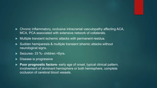  Chronic inflammatory, occlusive intracranial vasculopathy affecting ACA,
MCA, PCA associated with extensive network of collaterals.
 Multiple transient ischemic attacks with permanent residua.
 Sudden hemiparesis & multiple transient ishemic attacks without
neurological signs.
 Seizures- 33 %- children <6yrs.
 Disease is progressive
 Poor prognostic factors- early age of onset, typical clinical pattern,
involvement of dominant hemisphere or both hemisphere, complete
occlusion of cerebral blood vessels.
 