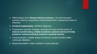  Differentiation from Simple arterial occlusion- recurrent transient
ischemic attacks, progressive mental deterioration, widespread areas of
infarction.
 Cerebral angiography- definitive diagnosis.
 Progressive vascular changes- occlusion of supra clinoid portion of
internal carotid artery, middle & anterior cerebral arteries & finally
posterior communicating & posterior cerebral arteries.
 Cortical atrophy, multiple areas of lucency in cortex & white matter,
ventricular dilatation.
 Moyamoya pattern- follow radiation of optic gliomas.
 