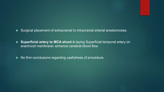  Surgical placement of extracranial to intracranial arterial anastomoses.
 Superficial artery to MCA shunt & laying Superficial temporal artery on
arachnoid membrane- enhance cerebral blood flow.
 No firm conclusions regarding usefulness of procedure.
 