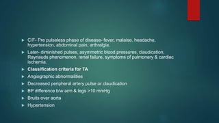  C/F- Pre pulseless phase of disease- fever, malaise, headache,
hypertension, abdominal pain, arthralgia.
 Later- diminished pulses, asymmetric blood pressures, claudication,
Raynauds phenomenon, renal failure, symptoms of pulmonary & cardiac
ischemia.
 Classification criteria for TA
 Angiographic abnormalities
 Decreased peripheral artery pulse or claudication
 BP difference b/w arm & legs >10 mmHg
 Bruits over aorta
 Hypertension
 