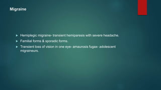 Migraine
 Hemiplegic migraine- transient hemiparesis with severe headache.
 Familial forms & sporadic forms.
 Transient loss of vision in one eye- amaurosis fugax- adolescent
migraineurs.
 