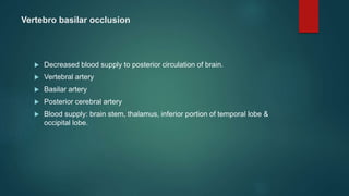 Vertebro basilar occlusion
 Decreased blood supply to posterior circulation of brain.
 Vertebral artery
 Basilar artery
 Posterior cerebral artery
 Blood supply: brain stem, thalamus, inferior portion of temporal lobe &
occipital lobe.
 