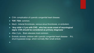  CVA- complication of cyanotic congenital heart disease.
 TOF, TGA- common.
 Mech : Arterial thrombosis, venous sinus thrombosis, or embolism.
 “Any child < 2 yrs with CHD , who has acute onset of neurological
signs- CVA should be considered as primary diagnosis ‘’
 After 2 yrs , Brain abscess most common.
 Embolic strokes- children with cyanotic congenital heart disease- R-L
shunt bypasses lungs, which normally filter small emboli.

 