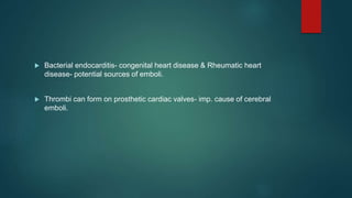  Bacterial endocarditis- congenital heart disease & Rheumatic heart
disease- potential sources of emboli.
 Thrombi can form on prosthetic cardiac valves- imp. cause of cerebral
emboli.
 