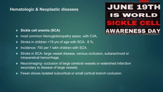 Hematologic & Neoplastic diseases
 Sickle cell anemia (SCA)
 most common Hemoglobinopathy assoc. with CVA.
 Stroke in children <19 yrs of age with SCA- 8 %.
 Incidence- 700 per 1 lakh children with SCA.
 Stroke in SCA- large vessel disease, venous occlusion, subarachnoid or
intracerebral hemorrhage.
 Neuroimaging- occlusion of large cerebral vessels or watershed infarction
secondary to disease of large vessels.
 Fewer shows isolated subcortical or small cortical branch occlusion.
 