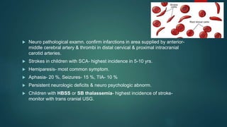  Neuro pathological examn. confirm infarctions in area supplied by anterior-
middle cerebral artery & thrombi in distal cervical & proximal intracranial
carotid arteries.
 Strokes in children with SCA- highest incidence in 5-10 yrs.
 Hemiparesis- most common symptom.
 Aphasia- 20 %, Seizures- 15 %, TIA- 10 %
 Persistent neurologic deficits & neuro psychologic abnorm.
 Children with HBSS or SB thalassemia- highest incidence of stroke-
monitor with trans cranial USG.
 