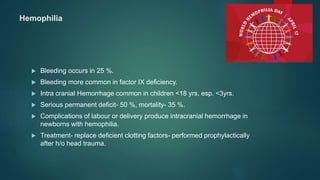 Hemophilia
 Bleeding occurs in 25 %.
 Bleeding more common in factor IX deficiency.
 Intra cranial Hemorrhage common in children <18 yrs, esp. <3yrs.
 Serious permanent deficit- 50 %, mortality- 35 %.
 Complications of labour or delivery produce intracranial hemorrhage in
newborns with hemophilia.
 Treatment- replace deficient clotting factors- performed prophylactically
after h/o head trauma.
 