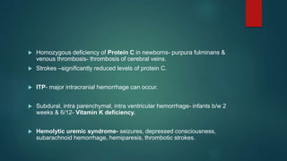  Homozygous deficiency of Protein C in newborns- purpura fulminans &
venous thrombosis- thrombosis of cerebral veins.
 Strokes –significantly reduced levels of protein C.
 ITP- major intracranial hemorrhage can occur.
 Subdural, intra parenchymal, intra ventricular hemorrhage- infants b/w 2
weeks & 6/12- Vitamin K deficiency.
 Hemolytic uremic syndrome- seizures, depressed consciousness,
subarachnoid hemorrhage, hemiparesis, thrombotic strokes.
 