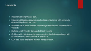 Leukemia
 Intracranial hemorrhage- 20%.
 Intracranial bleeding occurs in acute stage of leukemia with extremely
elevated high leukocyte count.
 Intracerebral or extra cerebral hemorrhage- results from increased blood
viscosity.
 Multiple small thrombi, damage to blood vessels.
 Children with high leukocyte count- develop dural sinus occlusion with
increased intracranial pressure & headache.
 CVA also occur after bone marrow transplantation.
 