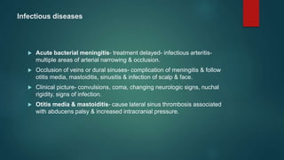 Infectious diseases
 Acute bacterial meningitis- treatment delayed- infectious arteritis-
multiple areas of arterial narrowing & occlusion.
 Occlusion of veins or dural sinuses- complication of meningitis & follow
otitis media, mastoiditis, sinusitis & infection of scalp & face.
 Clinical picture- convulsions, coma, changing neurologic signs, nuchal
rigidity, signs of infection.
 Otitis media & mastoiditis- cause lateral sinus thrombosis associated
with abducens palsy & increased intracranial pressure.
 