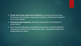  Facial skin & para nasal sinus infections- produce cavernous sinus
thrombosis with proptosis, conjunctival reddening, retinal hemorrhages &
extra ocular palsies.
 Retropharyngeal abscess- produces compression or thrombosis of
carotid artery.
 Post varicella angiopathy, mycoplasma pneumonia, borrelia-burgdorferi,
chlamydia pneumonia, HIV, helicobactor pylori, hemolysing streptococci-
predisposition for stroke.
 