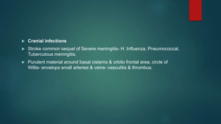  Cranial infections
 Stroke common sequel of Severe meningitis- H. Influenza, Pneumococcal,
Tuberculous meningitis.
 Purulent material around basal cisterns & orbito frontal area, circle of
Willis- envelops small arteries & veins- vasculitis & thrombus.
 
