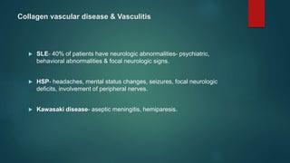 Collagen vascular disease & Vasculitis
 SLE- 40% of patients have neurologic abnormalities- psychiatric,
behavioral abnormalities & focal neurologic signs.
 HSP- headaches, mental status changes, seizures, focal neurologic
deficits, involvement of peripheral nerves.
 Kawasaki disease- aseptic meningitis, hemiparesis.
 