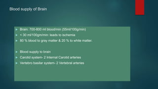 Blood supply of Brain
 Brain: 700-800 ml blood/min (55ml/100g/min)
 < 30 ml/100gm/min: leads to ischemia
 80 % blood to gray matter & 20 % to white matter.
 Blood supply to brain
 Carotid system- 2 Internal Carotid arteries
 Vertebro basilar system- 2 Vertebral arteries
 