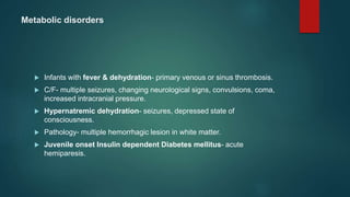 Metabolic disorders
 Infants with fever & dehydration- primary venous or sinus thrombosis.
 C/F- multiple seizures, changing neurological signs, convulsions, coma,
increased intracranial pressure.
 Hypernatremic dehydration- seizures, depressed state of
consciousness.
 Pathology- multiple hemorrhagic lesion in white matter.
 Juvenile onset Insulin dependent Diabetes mellitus- acute
hemiparesis.
 