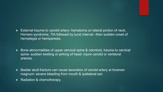  External trauma to carotid artery- hematoma on lateral portion of neck,
Horners syndrome, TIA followed by lucid interval –then sudden onset of
hemiplegia or hemiparesis.
 Bone abnormalities of upper cervical spine & odontoid, trauma to cervical
spine- sudden twisting or jerking of head- injure carotid or vertebral
arteries.
 Basilar skull fracture can cause laceration of carotid artery at foramen
magnum- severe bleeding from mouth & ipsilateral ear.
 Radiation & chemotherapy.
 