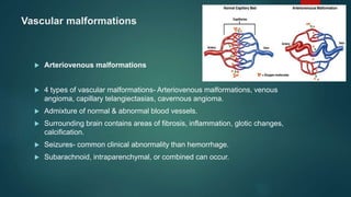 Vascular malformations
 Arteriovenous malformations
 4 types of vascular malformations- Arteriovenous malformations, venous
angioma, capillary telangiectasias, cavernous angioma.
 Admixture of normal & abnormal blood vessels.
 Surrounding brain contains areas of fibrosis, inflammation, glotic changes,
calcification.
 Seizures- common clinical abnormality than hemorrhage.
 Subarachnoid, intraparenchymal, or combined can occur.
 