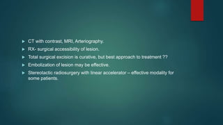  CT with contrast, MRI, Arteriography.
 RX- surgical accessibility of lesion.
 Total surgical excision is curative, but best approach to treatment ??
 Embolization of lesion may be effective.
 Stereotactic radiosurgery with linear accelerator – effective modality for
some patients.
 