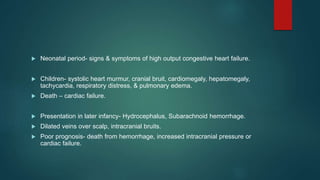  Neonatal period- signs & symptoms of high output congestive heart failure.
 Children- systolic heart murmur, cranial bruit, cardiomegaly, hepatomegaly,
tachycardia, respiratory distress, & pulmonary edema.
 Death – cardiac failure.
 Presentation in later infancy- Hydrocephalus, Subarachnoid hemorrhage.
 Dilated veins over scalp, intracranial bruits.
 Poor prognosis- death from hemorrhage, increased intracranial pressure or
cardiac failure.
 