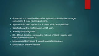  Presentation in later life- Headache, signs of intracranial hemorrhage-
convulsions & focal neurological signs.
 Signs of brain stem dysfunction & raised intracranial pressure.
 Calcification within malformation on CT scan.
 Arteriography- diagnostic.
 RX- difficult- location, surrounding network of blood vessels, poor
cardiovascular status of pt.
 Microsurgical techniques & staged surgical procedures.
 Embolization effective in some.
 
