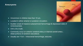 Aneurysms
 Uncommon in children less than 10 yrs.
 Located in either anterior or posterior circulation.
 Sudden onset of massive subarachnoid hemorrhage & depressed state of
consciousness.
 CN II, III or both.
 Commonly occur on anterior cerebral artery or internal carotid artery ,
distal portions of cerebral vasculature.
 Usually are >1cm – intracranial hemorrhage, seizures.
 