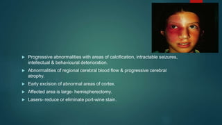 Progressive abnormalities with areas of calcification, intractable seizures,
intellectual & behavioural deterioration.
 Abnormalities of regional cerebral blood flow & progressive cerebral
atrophy.
 Early excision of abnormal areas of cortex.
 Affected area is large- hemispherectomy.
 Lasers- reduce or eliminate port-wine stain.
 