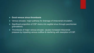  Dural venous sinus thrombosis
 Venous sinuses- major pathway for drainage of intracranial circulation.
 Significant proportion of CSF drains into sagittal sinus through pacchionian
granulations.
 Thrombosis of major venous sinuses causes increased intracranial
pressure by impeding venous outflow & interfering with resorption of CSF.
 