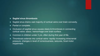  Sagital sinus thrombosis
 Sagital sinus drains vast majority of cortical veins over brain convexity.
 Partial or complete.
 Occlusion of sagittal sinus causes stasis & thrombosis in connecting
cortical veins- assoc. hemorrhage over brain surface.
 Common in children under 3 yrs, often during first year of life.
 Thrombosis extends into cortical veins- rapidly increasing intracranial
pressure, changes in level of consciousness, seizures, focal motor
impairment.
 