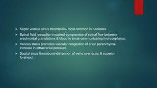  Septic venous sinus thrombosis- most common in neonates.
 Spinal fluid resorption impaired-compromise of spinal flow between
arachnoidal granulations & blood in sinus-communicating hydrocephalus.
 Venous stasis promotes vascular congestion of brain parenchyma-
increase in intracranial pressure.
 Sagital sinus thrombosis-distension of veins over scalp & superior
forehead.
 