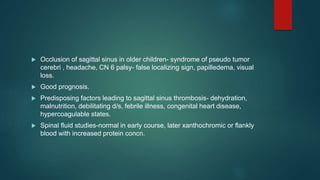  Occlusion of sagittal sinus in older children- syndrome of pseudo tumor
cerebri , headache, CN 6 palsy- false localizing sign, papilledema, visual
loss.
 Good prognosis.
 Predisposing factors leading to sagittal sinus thrombosis- dehydration,
malnutrition, debilitating d/s, febrile illness, congenital heart disease,
hypercoagulable states.
 Spinal fluid studies-normal in early course, later xanthochromic or flankly
blood with increased protein concn.
 