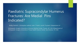 Paediatric Supracondylar Humerus
Fractures: Are Medial Pins
Indicated?
Bobby Dezfuli1*, Christopher Larkins2, John T. Ruth1, Lisa M. Truchan1 1Department of
Orthopaedic Surgery, University of Arizona Medical Center, Tucson, AZ, USA 2Department of
Orthopaedic Surgery, University of Texas Health Science Center, San Antonio, TX, USA
 