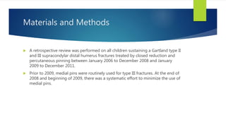 Materials and Methods
 A retrospective review was performed on all children sustaining a Gartland type II
and III supracondylar distal humerus fractures treated by closed reduction and
percutaneous pinning between January 2006 to December 2008 and January
2009 to December 2011.
 Prior to 2009, medial pins were routinely used for type III fractures. At the end of
2008 and beginning of 2009, there was a systematic effort to minimize the use of
medial pins.
 