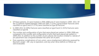  Of these patients, 22 were treated in 2006-2008 and 27 were treated in 2009- 2011. Of
the 22 patients treated between 2006 and 2007, 5 (23%) supracondylar fractures were
classified as type II and 17 (77%) were classified as type III fractures.
 In 2009-2011 16 (59%) fractures were classified as type II and 11 (41%) fractures were
classified as type III.
 The number and configuration of pins that were placed per patient in 2006-2008 was
compared to the number and configuration of pins that were placed per patient in
2009-2011. In addition to the number of pins placed, the location (medial vs. lateral) of
pin placement was compared between the same set of years.
 Post-operative complications of non-union, varus misalignment deformity assessed by
Bauman’s angle > 80˚, any re-operation, and any ulnar nerve deficits on follow-up
were evaluated.
 
