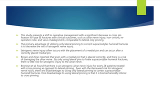  This study presents a shift in operative management with a significant decrease in cross pin
fixation for type III fractures with clinical outcomes, such as ulnar nerve injury, non-unions, re-
operation rate, and varus malalignment, comparable to lateral only pinning.
 The primary advantage of utilizing only lateral pinning to correct supracondylar humeral fractures
is to decrease the risk of iatrogenic nerve injury.
 Iatrogenic nerve injury often occurs with the placement of a medial pin and can occur after a
correctly placed medial pin.
 Brown and Zinar reported that even with a medial pin that is placed correctly, and there is a risk
of damaging the ulnar nerve . By only using lateral pins to fixate supracondylar humeral fractures,
there is little risk for iatrogenic injury to the ulnar nerve.
 Bronwyn et al. found that there is an iatrogenic ulnar nerve injury for every 28 patients treated
with cross pinning as opposed to lateral pinning . Even with the decreased risk for iatrogenic
nerve injury, there are disadvantages to using only lateral pinning to correct supracondylar
humeral fractures. One disadvantage to using lateral pinning is that it is biomechanically inferior
to cross pinning.
 