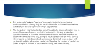  This sentence is “awkward” perhaps “this may indicate the biomechanical
superiority of cross pinning may not necessarily confer outcomes that are either
statistically or clinically significant” might be preferred.
 Also the authors might wish to state something about a power calculation here in
terms of how many fractures needed to be treated in this way to identify a
possible difference in outcome and how many fractures were not amenable to
treatment with lateral wires only, owing to insufficient stability on stress-testing
(stress testing as noted in methods section were done in all cases; in cases with
persistent instability, all received medial pin. Therefore the number of medial pins
placed is equal to number of persistent instability after stress testing).
 