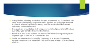  The systematic review by Brauer et al. showed an increased risk of reduction loss
using lateral pinning only compared to cross pinning . We maintained adequate
acceptable alignment without increasing need for reoperation. No fractures
developed varus malalignment.
 Our results are similar to Lee et al. who performed lateral pinning for all fractures
over a four-year period with excellent outcomes .
 Kocher et al. also found excellent results with lateral only pinning in completely
displaced type III fractures in a randomized trial .
 Similar results were also obtained by Tripuraneni et al. as their prospective
surgeon randomized trial showed no clinical difference between cross and lateral
pinning .
 