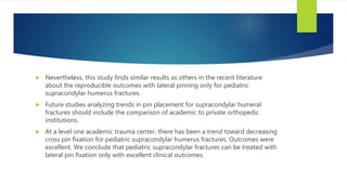  Nevertheless, this study finds similar results as others in the recent literature
about the reproducible outcomes with lateral pinning only for pediatric
supracondylar humerus fractures.
 Future studies analyzing trends in pin placement for supracondylar humeral
fractures should include the comparison of academic to private orthopedic
institutions.
 At a level one academic trauma center, there has been a trend toward decreasing
cross pin fixation for pediatric supracondylar humerus fractures. Outcomes were
excellent. We conclude that pediatric supracondylar fractures can be treated with
lateral pin fixation only with excellent clinical outcomes.
 