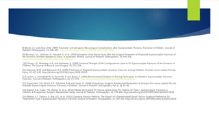 8] Brown, I.C. and Zinar, D.M. (1995) Traumatic and Iatrogenic Neurological Complications after Supracondylar Humerus Fractures in Children. Journal of
Pediatric Orthopaedics, 14, 440-443. http://dx.doi.org/10.1097/01241398-199507000-00005
[9] Bronwyn, S.L., Jackman, H., Tennant, S., et al. (2010) Iatrogenic Ulnar Nerve Injury after the Surgical Treatment of Displaced Supracondylar Fractures of
the Humerus: Number Needed to Harm, A Systematic Review. Journal of Pediatric Orthopaedics, 30, 430-436.
http://dx.doi.org/10.1097/BPO.0b013e3181e00c0d
[10] Zionts, L.E., McKellop, H.A. and Hathaway, R. (1994) Torsional Strength of Pin Configurations Used to Fix Supracondylar Fractures of the Humerus in
Children. The Journal of Bone & Joint Surgery, 76, 253-256.
[11] Zamzam, M.M. and Bakarman, K.A. (2009) Treatment of Displaced Supracondylar Humerus Fractures among Children: Crossed versus Lateral Pinning.
Injury, 40, 625-630. http://dx.doi.org/10.1016/j.injury.2008.10.029
[12] Larson, L., Firoozbakhsh, K., Passarelli, R. and Bosch, P. (2006) Biomechanical Analysis of Pinning Techniques for Pediatric Supracondylar Humerus
Fractures. Journal of Pediatric Orthopaedics, 26, 573-578. http://dx.doi.org/10.1097/01.bpo.0000230336.26652.1c
[13] Tripuraneni, K.R., Bosch, P.P., Schwend, R.M. and Yaste, J.J. (2009) Prospective, Surgeon-Randomized Evaluation of Crossed Pins versus Lateral Pins for
Unstable Supracondylar Humerus Fractures in Children. Journal of Pediatric Orthopaedics Part B, 18, 93-98.
[14] Gaston, R.G., Cates, T.B., Devito, D., et al. (2010) Medial and Lateral Pin Versus Lateral-Entry Pin Fixation for Type 3 Supracondylar Fractures in
Children: A Prospective, Surgeon-Randomized Study. Journal of Pediatric Orthopaedics, 30, 799-806. http://dx.doi.org/10.1097/BPO.0b013e3181f73d59
[15] Mahan, S.T., Osborn, E., Bae, D.S., et al. (2012) Changing Practice Patterns: The Impact of a RandomizedClinical Trial on Surgeons Preference for
Treatmentof Type 3 Supracondylar Humerus Fractures. Journal of Pediatric Orthopaedics, 32, 340-345. http://dx.doi.org/10.1097/BPO.0b013e3182519d1d
 