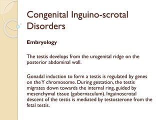 Congenital Inguino-scrotal
Disorders
Embryology
The testis develops from the urogenital ridge on the
posterior abdominal wall.
Gonadal induction to form a testis is regulated by genes
on theY chromosome. During gestation, the testis
migrates down towards the internal ring, guided by
mesenchymal tissue (gubernaculum). Inguinoscrotal
descent of the testis is mediated by testosterone from the
fetal testis.
 