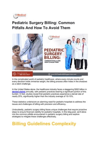 Pediatric Surgery Billing: Common
Pitfalls And How To Avoid Them
In the complicated world of pediatric healthcare, where every minute counts and
every decision holds immense weight, the billing process often hides in the shadows
as a silent challenge.
In the United States alone, the healthcare industry faces a staggering $262 billion in
denied claims annually, with pediatric practices bearing a significant portion of this
burden. In fact, studies reveal that pediatric practices experience a denial rate of
nearly 25%, significantly higher than the industry average of 10-15%.
These statistics underscore an alarming need for pediatric hospitals to address the
issues and challenges of billing with precision and efficiency.
Undoubtedly, pediatric surgery billing faces unique challenges that require proactive
steps to ensure financial viability for pediatric hospitals. In this blog post, we’ll delve
into the common pitfalls encountered in pediatric surgery billing and explore
strategies to mitigate these challenges effectively.
Billing Guidelines Complexity
 
