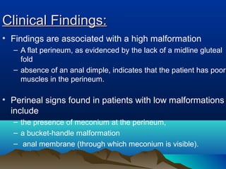 Clinical Findings:Clinical Findings:
• Findings are associated with a high malformation
– A flat perineum, as evidenced by the lack of a midline gluteal
fold
– absence of an anal dimple, indicates that the patient has poor
muscles in the perineum.
• Perineal signs found in patients with low malformations
include
– the presence of meconium at the perineum,
– a bucket-handle malformation
– anal membrane (through which meconium is visible).
 