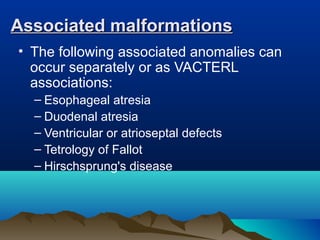 Associated malformationsAssociated malformations
• The following associated anomalies can
occur separately or as VACTERL
associations:
– Esophageal atresia
– Duodenal atresia
– Ventricular or atrioseptal defects
– Tetrology of Fallot
– Hirschsprung's disease
 