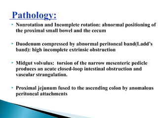  Nonrotation and Incomplete rotation: abnormal positioning of
the proximal small bowel and the cecum
 Duodenum compressed by abnormal peritoneal band(Ladd’s
band): high incomplete extrinsic obstruction
 Midgut volvulus: torsion of the narrow mesenteric pedicle
produces an acute closed-loop intestinal obstruction and
vascular strangulation.
 Proximal jejunum fused to the ascending colon by anomalous
peritoneal attachments
 