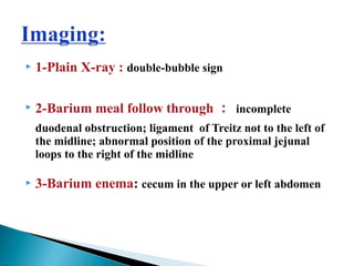  1-Plain X-ray : double-bubble sign
 2-Barium meal follow through ： incomplete
duodenal obstruction; ligament of Treitz not to the left of
the midline; abnormal position of the proximal jejunal
loops to the right of the midline
 3-Barium enema: cecum in the upper or left abdomen
 