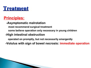 TreatmentTreatment
Principles:
-Asymptomatic malrotation
most recommend surgical treatment
some believe operation only necessary in young children
-High intestinal obstruction
operated on promptly, but not necessarily emergently
-Volulus with sign of bowel necrosis: immediate operation
 