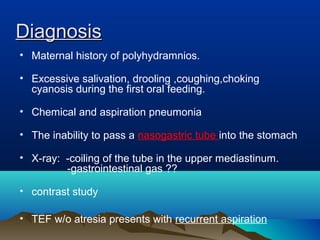 DiagnosisDiagnosis
• Maternal history of polyhydramnios.
• Excessive salivation, drooling ,coughing,choking
cyanosis during the first oral feeding.
• Chemical and aspiration pneumonia
• The inability to pass a nasogastric tube into the stomach
• X-ray: -coiling of the tube in the upper mediastinum.
-gastrointestinal gas ??
• contrast study
• TEF w/o atresia presents with recurrent aspiration
 