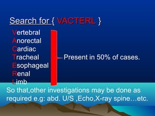 Search forSearch for {{ VACTERLVACTERL }}
Vertebral
Anorectal
Cardiac
Tracheal Present in 50% of cases.
Esophageal
Renal
Limb
So that,other investigations may be done as
required e.g: abd. U/S ,Echo,X-ray spine…etc.
 
