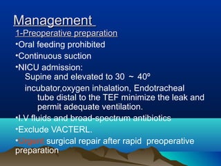 ManagementManagement
1-Preoperative preparation1-Preoperative preparation
•Oral feeding prohibited
•Continuous suction
•NICU admission:
Supine and elevated to 30 ～ 40º
incubator,oxygen inhalation, Endotracheal
tube distal to the TEF minimize the leak and
permit adequate ventilation.
•I.V fluids and broad-spectrum antibiotics
•Exclude VACTERL.
•Urgent surgical repair after rapid preoperative
preparation
 