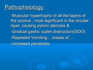 PathophsiologyPathophsiology::
-Muscular hypertrophy of all the layers of-Muscular hypertrophy of all the layers of
the pylorus , most significant in the circularthe pylorus , most significant in the circular
layer, causing pyloric stenosis &layer, causing pyloric stenosis &
-Gradual gastric outlet obstruction(GOO).-Gradual gastric outlet obstruction(GOO).
-Repeated Vomiting….losses of …-Repeated Vomiting….losses of …
-increased peristalsis-increased peristalsis
 